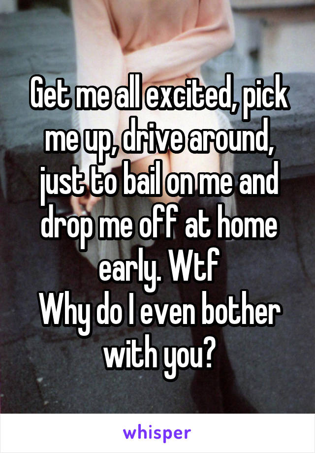 Get me all excited, pick me up, drive around, just to bail on me and drop me off at home early. Wtf
Why do I even bother with you?