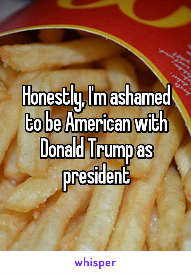 Honestly, I'm ashamed to be American with Donald Trump as president