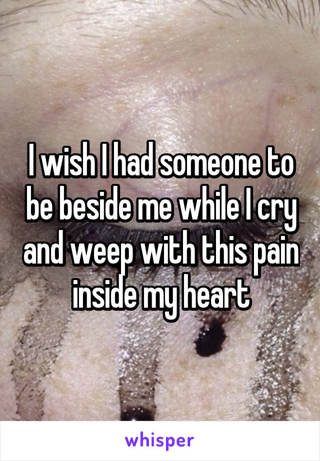 I wish I had someone to be beside me while I cry and weep with this pain inside my heart