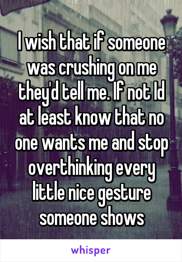 I wish that if someone was crushing on me they'd tell me. If not Id at least know that no one wants me and stop overthinking every little nice gesture someone shows