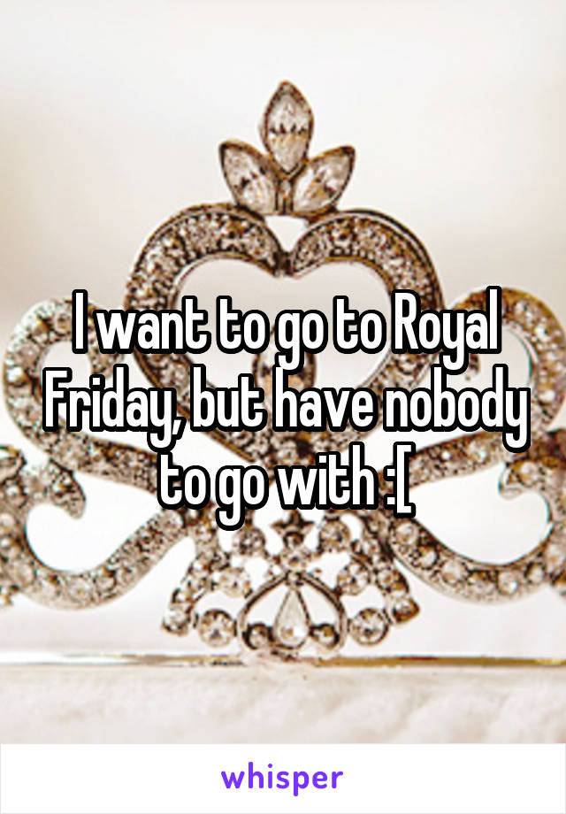 I want to go to Royal Friday, but have nobody to go with :[