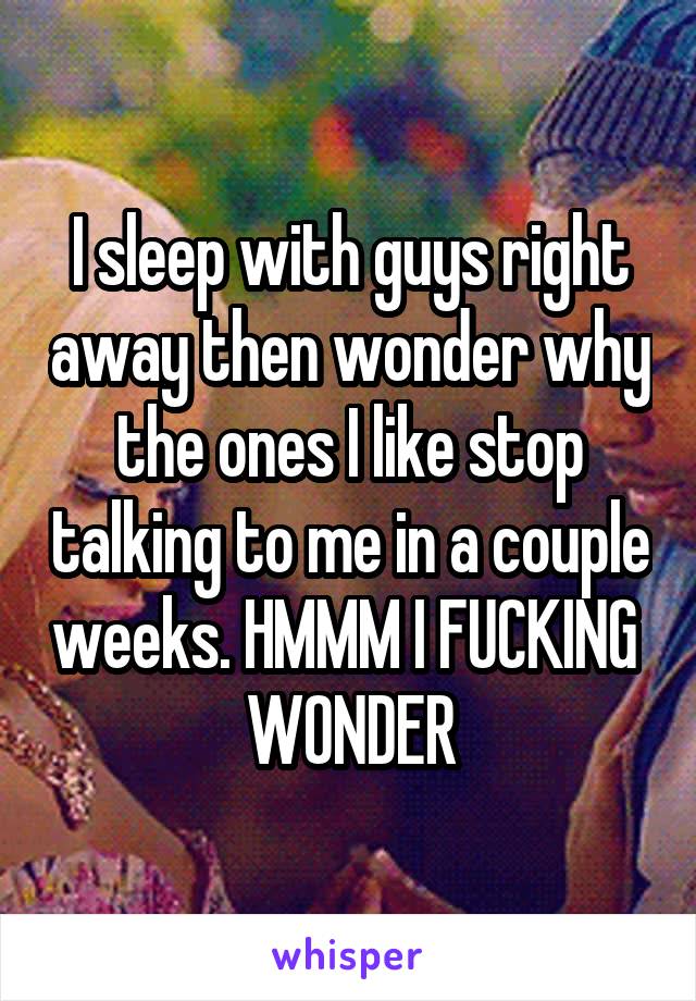 I sleep with guys right away then wonder why the ones I like stop talking to me in a couple weeks. HMMM I FUCKING  WONDER