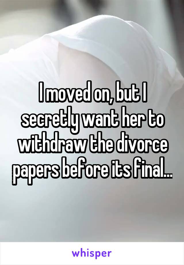 I moved on, but I secretly want her to withdraw the divorce papers before its final...