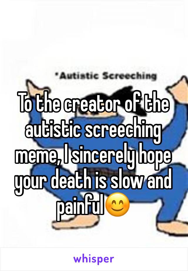 To the creator of the autistic screeching meme, I sincerely hope your death is slow and painful😊