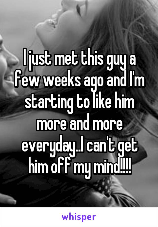 I just met this guy a few weeks ago and I'm starting to like him more and more everyday..I can't get him off my mind!!!!