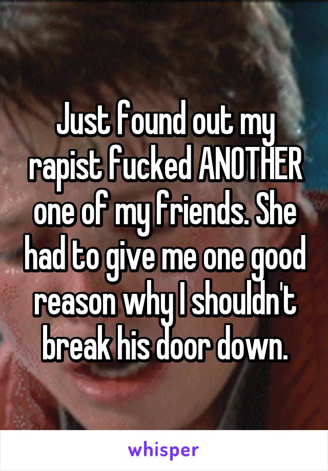 Just found out my rapist fucked ANOTHER one of my friends. She had to give me one good reason why I shouldn't break his door down.