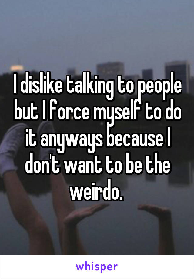 I dislike talking to people but I force myself to do it anyways because I don't want to be the weirdo. 