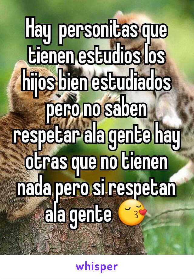 Hay  personitas que tienen estudios los hijos bien estudiados pero no saben  respetar ala gente hay otras que no tienen nada pero si respetan ala gente 😚