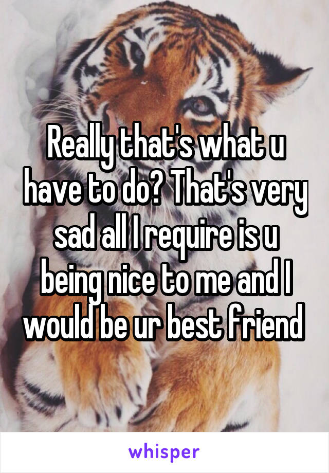 Really that's what u have to do? That's very sad all I require is u being nice to me and I would be ur best friend 