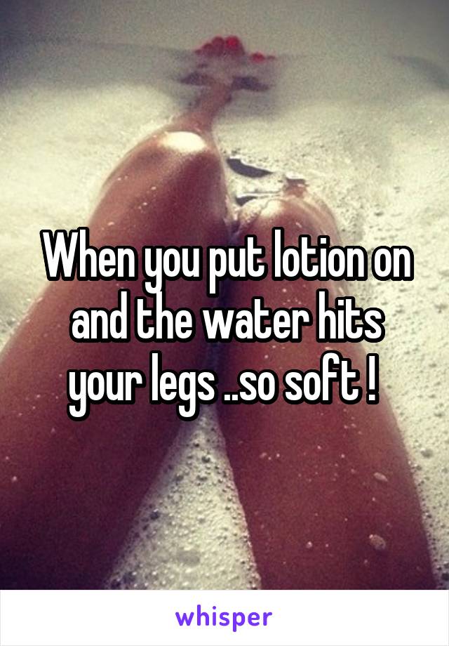 When you put lotion on and the water hits your legs ..so soft ! 