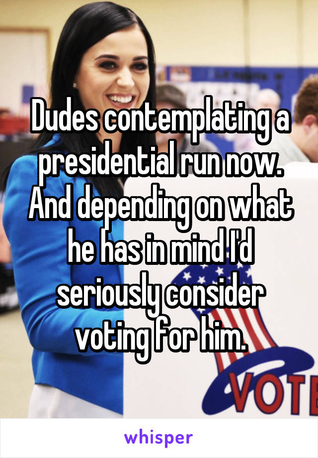 Dudes contemplating a presidential run now. And depending on what he has in mind I'd seriously consider voting for him.