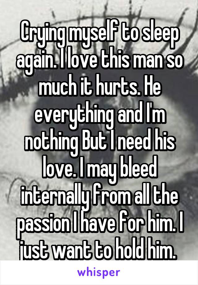 Crying myself to sleep again. I love this man so much it hurts. He everything and I'm nothing But I need his love. I may bleed internally from all the passion I have for him. I just want to hold him. 