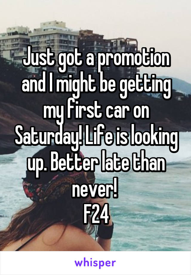 Just got a promotion and I might be getting my first car on Saturday! Life is looking up. Better late than never! 
F24