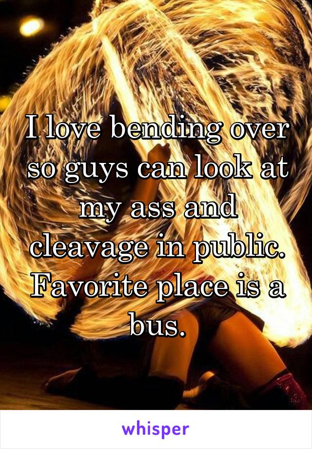 I love bending over so guys can look at my ass and cleavage in public. Favorite place is a bus.