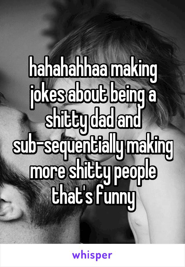 hahahahhaa making jokes about being a shitty dad and sub-sequentially making more shitty people that's funny