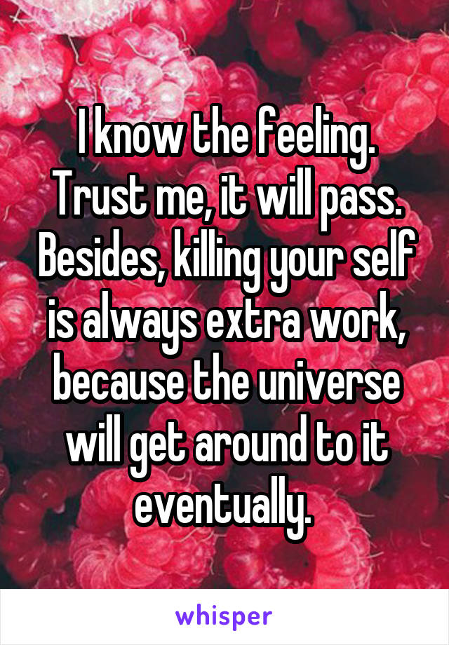 I know the feeling. Trust me, it will pass. Besides, killing your self is always extra work, because the universe will get around to it eventually. 