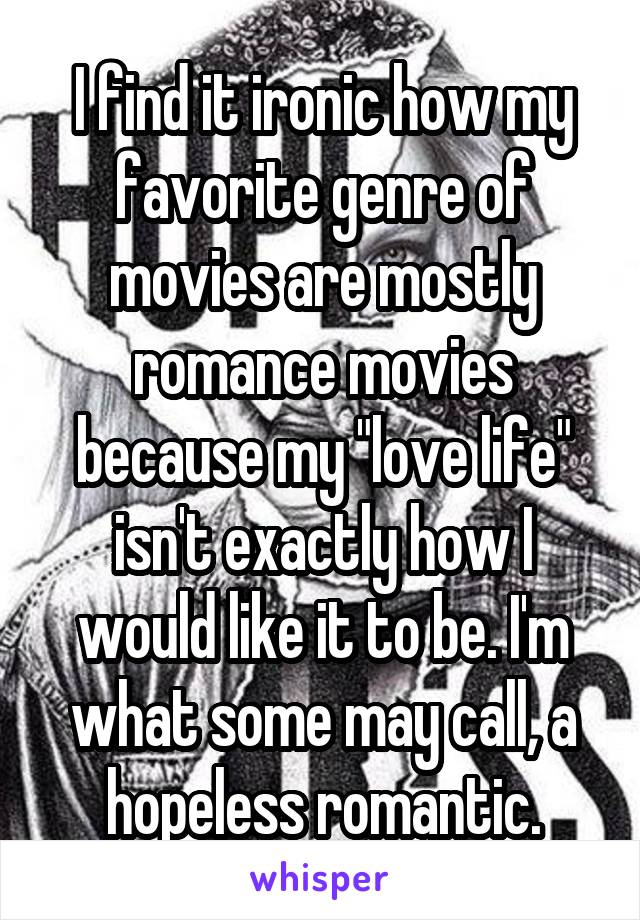 I find it ironic how my favorite genre of movies are mostly romance movies because my "love life" isn't exactly how I would like it to be. I'm what some may call, a hopeless romantic.