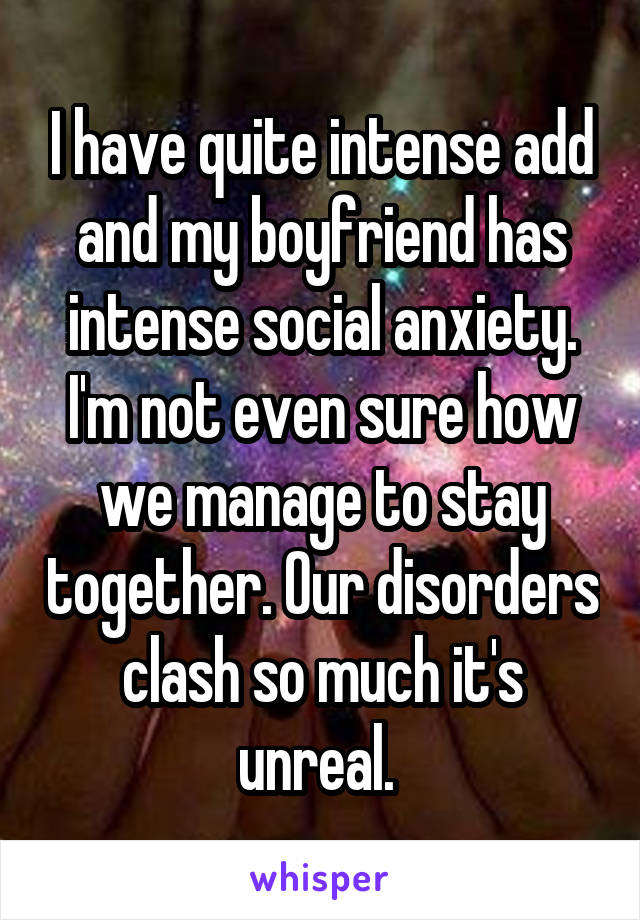 I have quite intense add and my boyfriend has intense social anxiety. I'm not even sure how we manage to stay together. Our disorders clash so much it's unreal. 