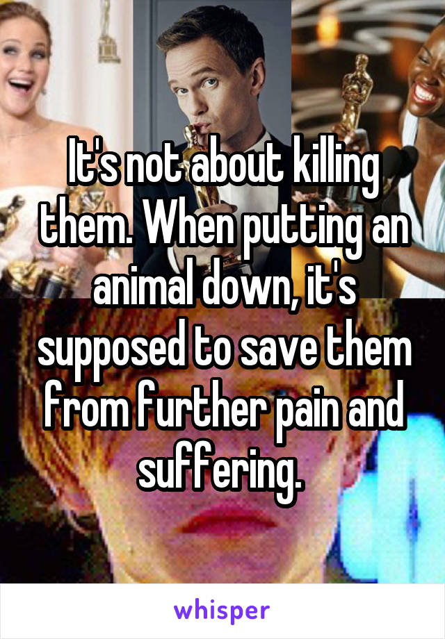 It's not about killing them. When putting an animal down, it's supposed to save them from further pain and suffering. 