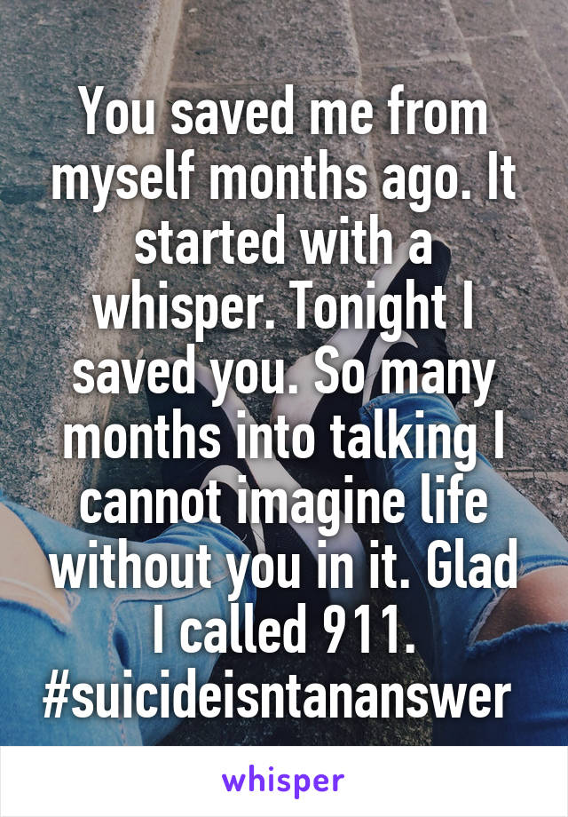 You saved me from myself months ago. It started with a whisper. Tonight I saved you. So many months into talking I cannot imagine life without you in it. Glad I called 911. #suicideisntananswer 