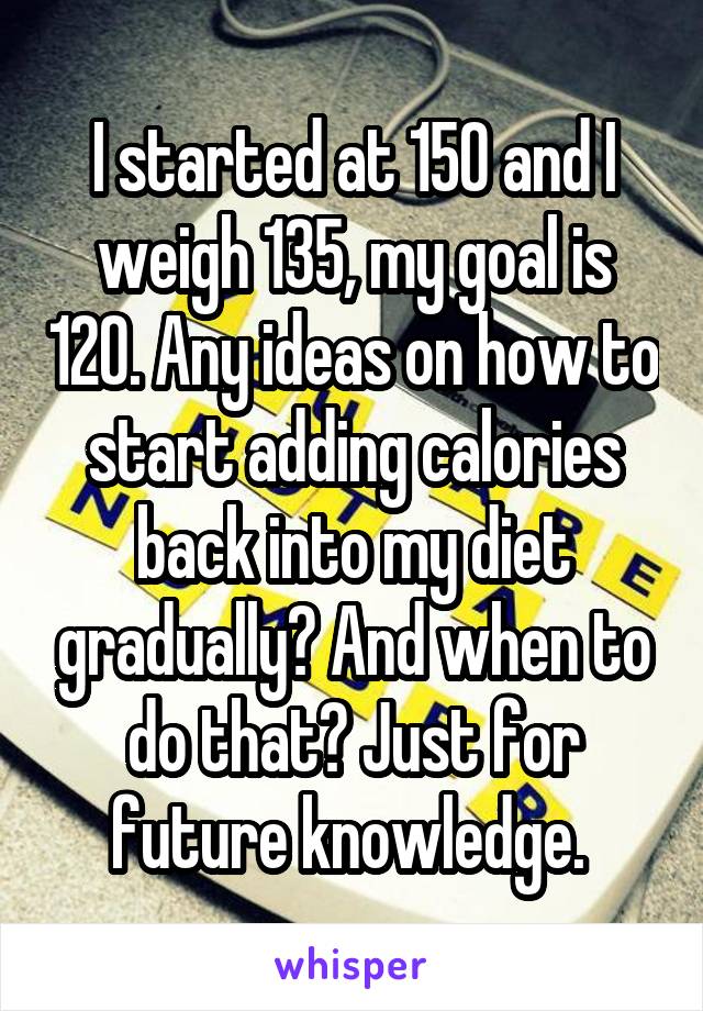 I started at 150 and I weigh 135, my goal is 120. Any ideas on how to start adding calories back into my diet gradually? And when to do that? Just for future knowledge. 