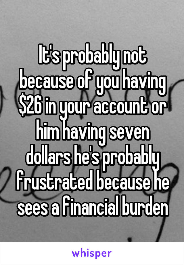 It's probably not because of you having $26 in your account or him having seven dollars he's probably frustrated because he sees a financial burden