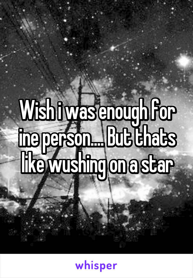 Wish i was enough for ine person.... But thats like wushing on a star