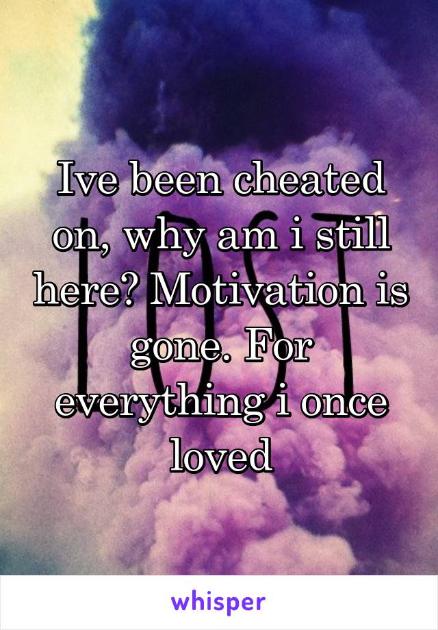 Ive been cheated on, why am i still here? Motivation is gone. For everything i once loved