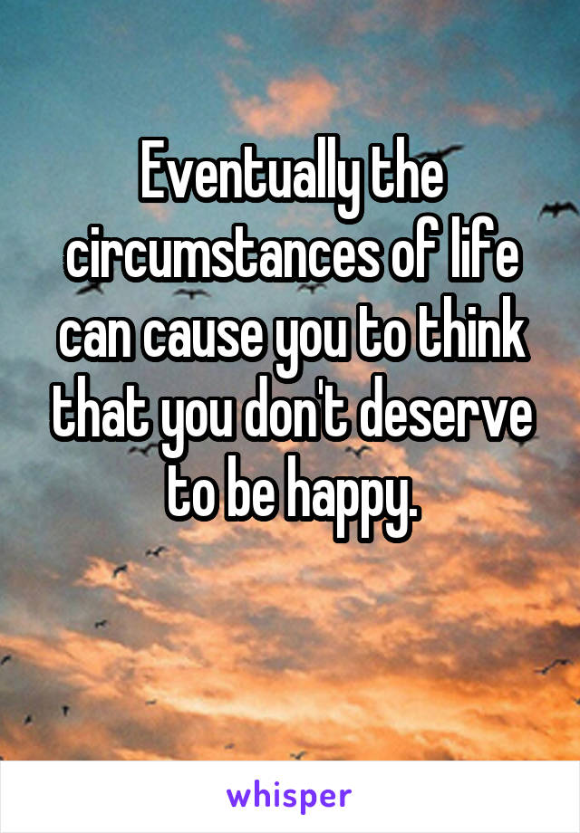 Eventually the circumstances of life can cause you to think that you don't deserve to be happy.

