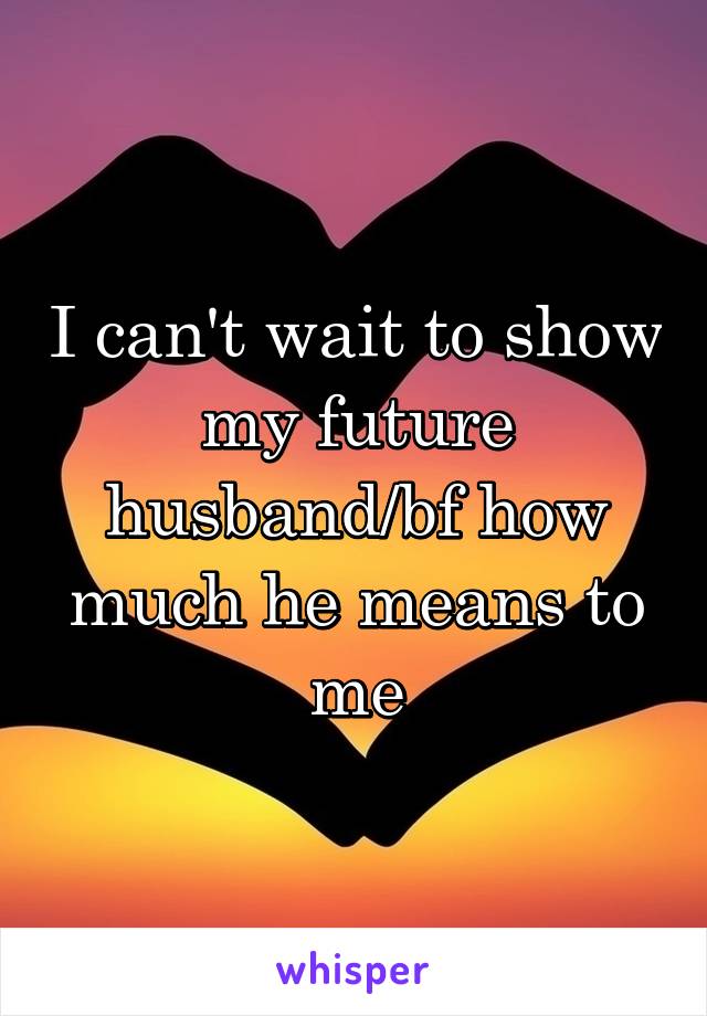 I can't wait to show my future husband/bf how much he means to me