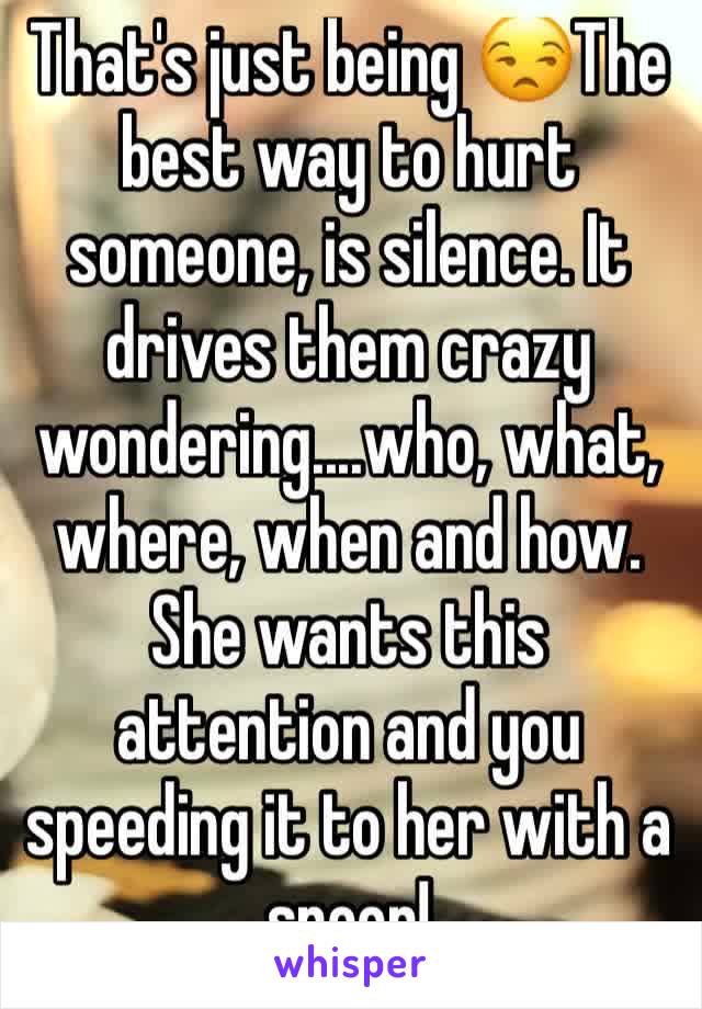 That's just being 😒The best way to hurt someone, is silence. It drives them crazy wondering....who, what, where, when and how. She wants this attention and you speeding it to her with a spoon! 