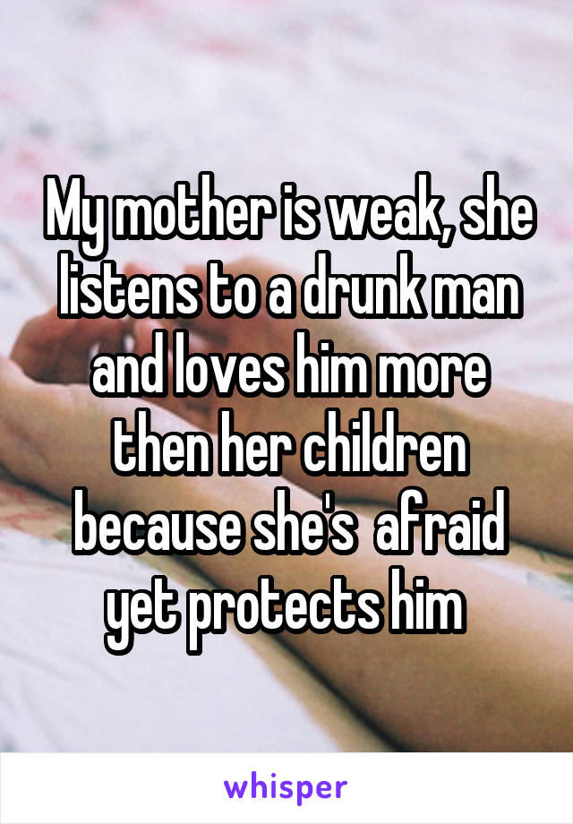 My mother is weak, she listens to a drunk man and loves him more then her children because she's  afraid yet protects him 