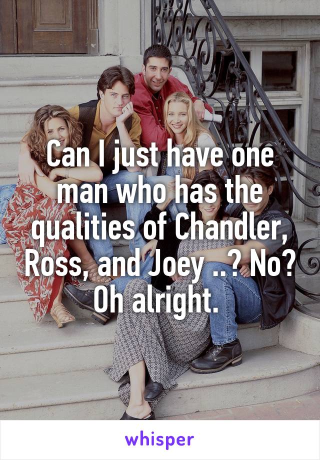 Can I just have one man who has the qualities of Chandler, Ross, and Joey ..? No? Oh alright. 