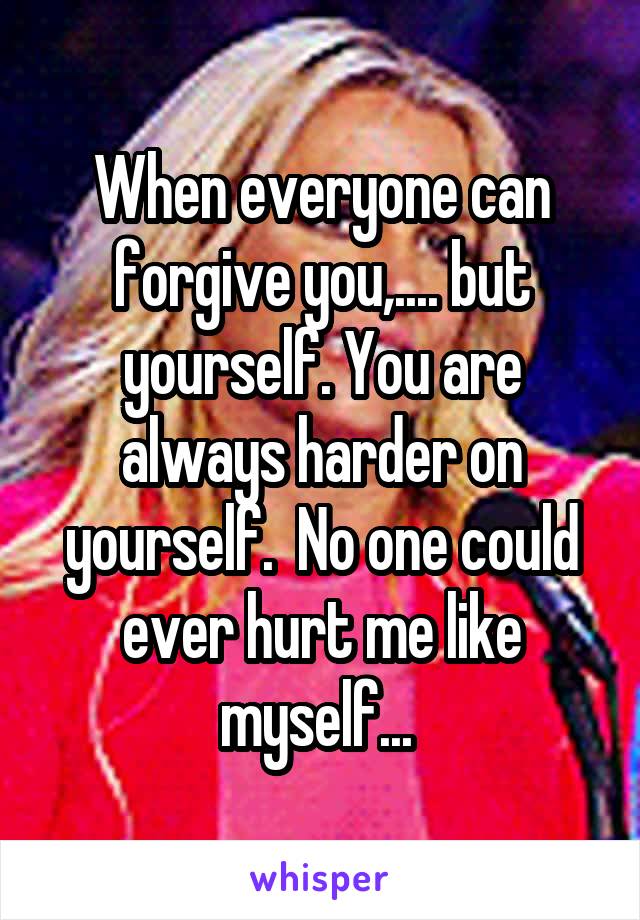 When everyone can forgive you,.... but yourself. You are always harder on yourself.  No one could ever hurt me like myself... 