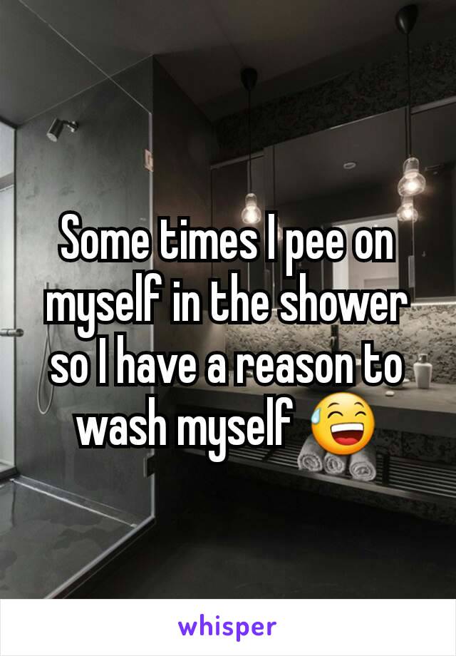 Some times I pee on myself in the shower so I have a reason to wash myself 😅