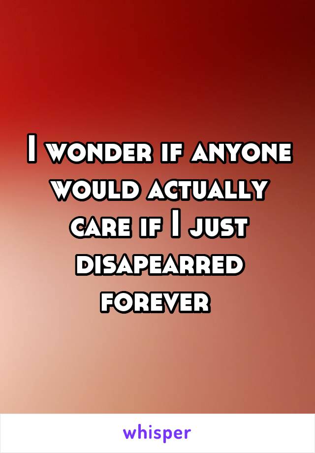 I wonder if anyone would actually care if I just disapearred forever 