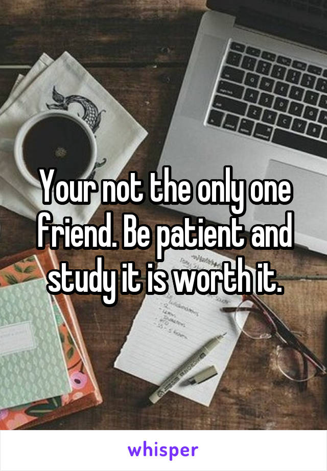 Your not the only one friend. Be patient and study it is worth it.