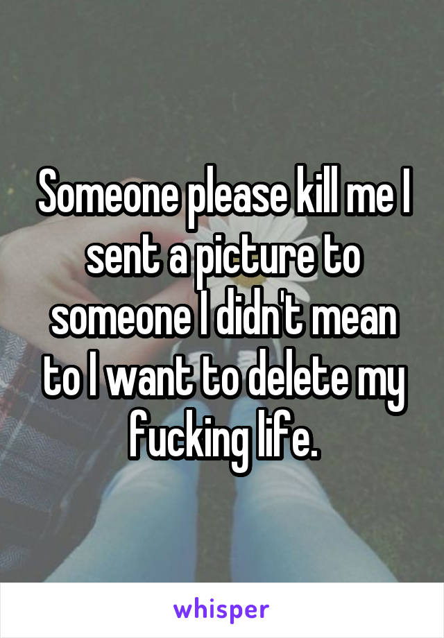 Someone please kill me I sent a picture to someone I didn't mean to I want to delete my fucking life.