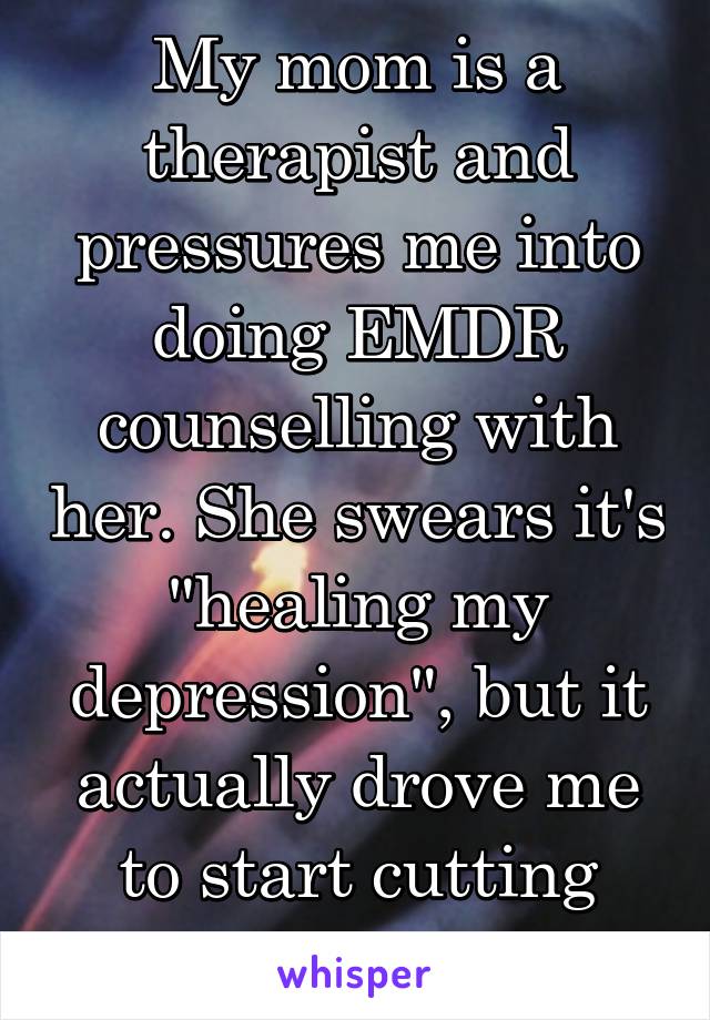 My mom is a therapist and pressures me into doing EMDR counselling with her. She swears it's "healing my depression", but it actually drove me to start cutting again...