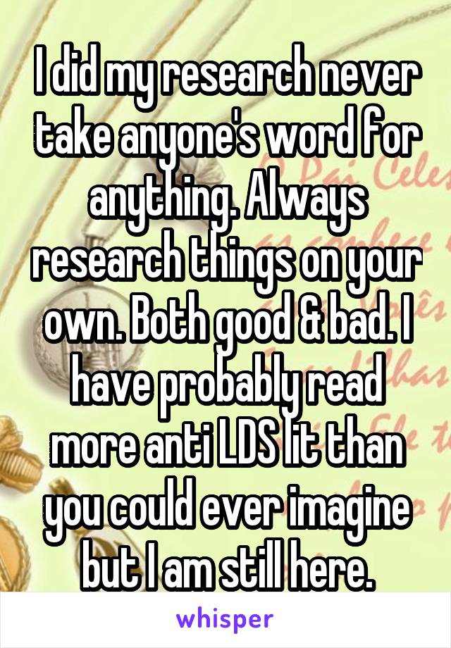 I did my research never take anyone's word for anything. Always research things on your own. Both good & bad. I have probably read more anti LDS lit than you could ever imagine but I am still here.