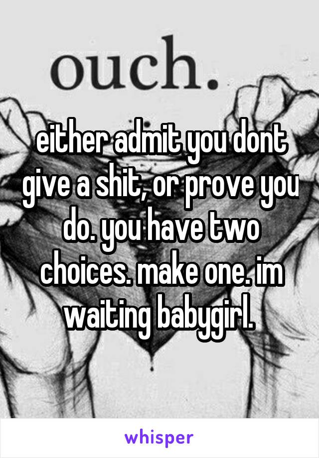 either admit you dont give a shit, or prove you do. you have two choices. make one. im waiting babygirl. 