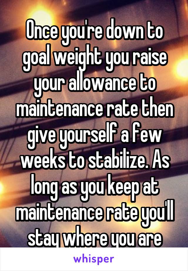 Once you're down to goal weight you raise your allowance to maintenance rate then give yourself a few weeks to stabilize. As long as you keep at maintenance rate you'll stay where you are