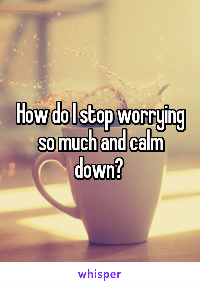 How do I stop worrying so much and calm down? 