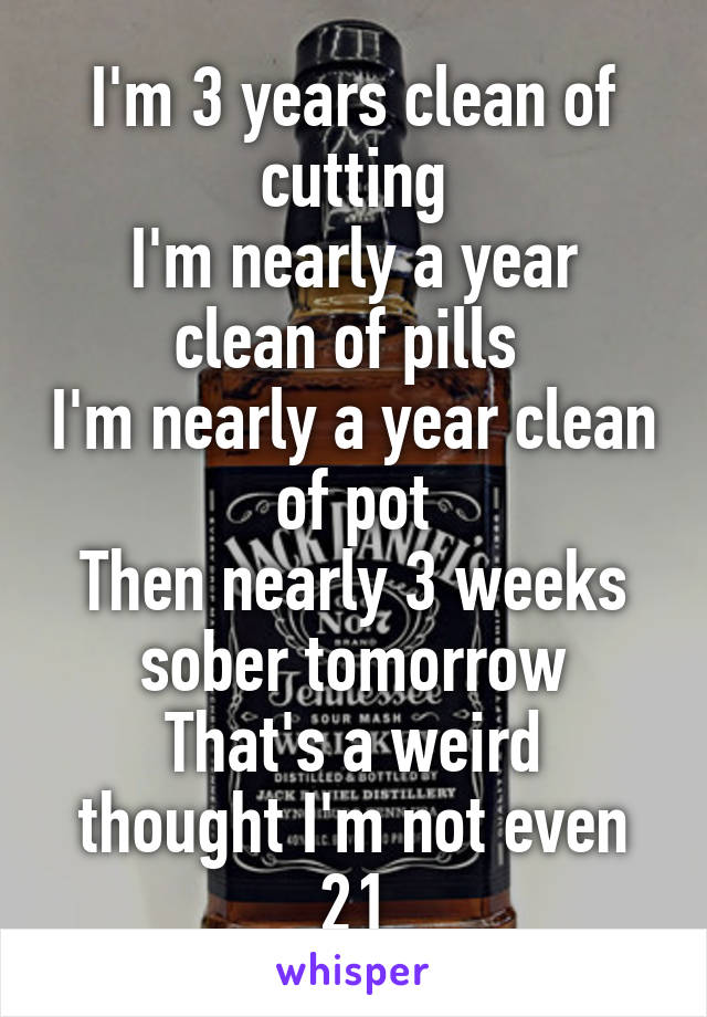 I'm 3 years clean of cutting
I'm nearly a year clean of pills 
I'm nearly a year clean of pot
Then nearly 3 weeks sober tomorrow
That's a weird thought I'm not even 21