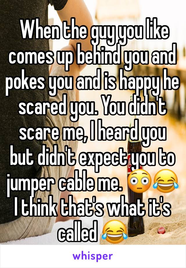  When the guy you like comes up behind you and pokes you and is happy he scared you. You didn't scare me, I heard you but didn't expect you to jumper cable me. 😳😂 I think that's what it's called 😂