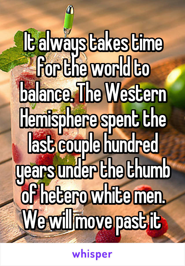 It always takes time for the world to balance. The Western Hemisphere spent the last couple hundred years under the thumb of hetero white men. We will move past it 