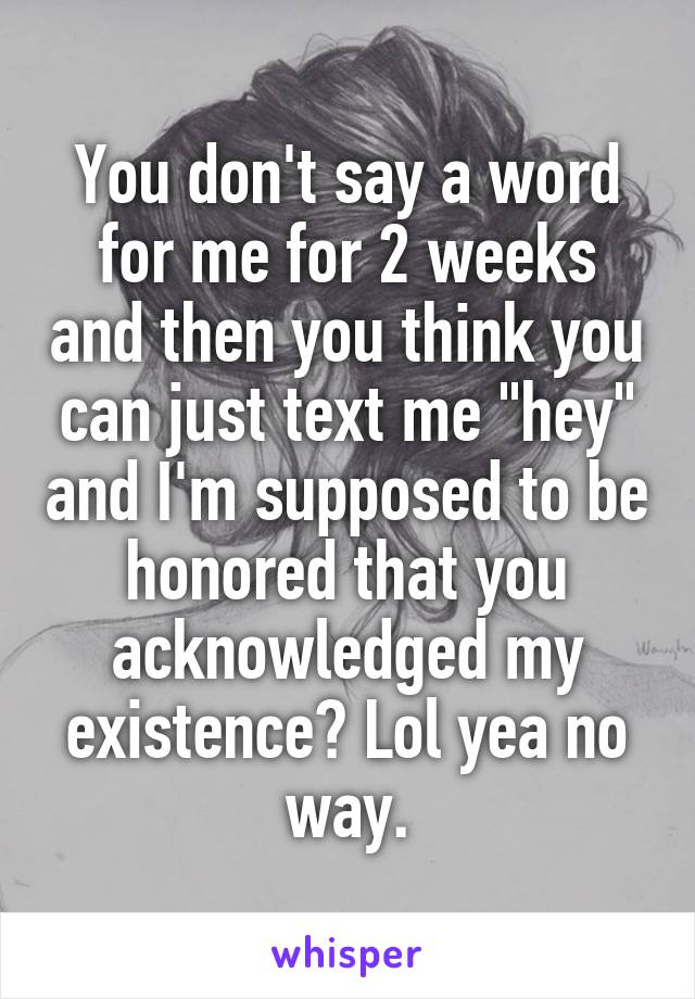 You don't say a word for me for 2 weeks and then you think you can just text me "hey" and I'm supposed to be honored that you acknowledged my existence? Lol yea no way.