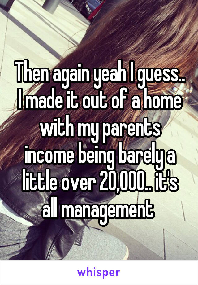 Then again yeah I guess.. I made it out of a home with my parents income being barely a little over 20,000.. it's all management 