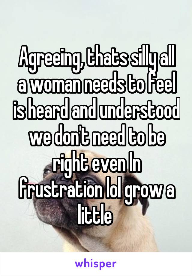 Agreeing, thats silly all a woman needs to feel is heard and understood we don't need to be right even In frustration lol grow a little 