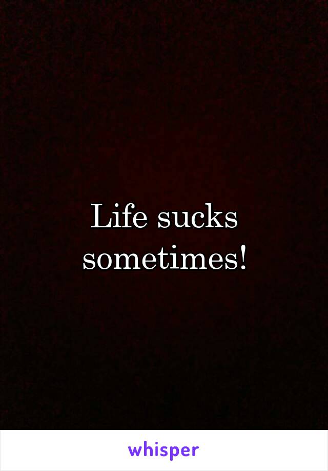 Life sucks sometimes!